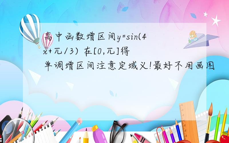 高中函数增区间y=sin(4x+兀/3) 在[0,兀]得单调增区间注意定域义!最好不用画图