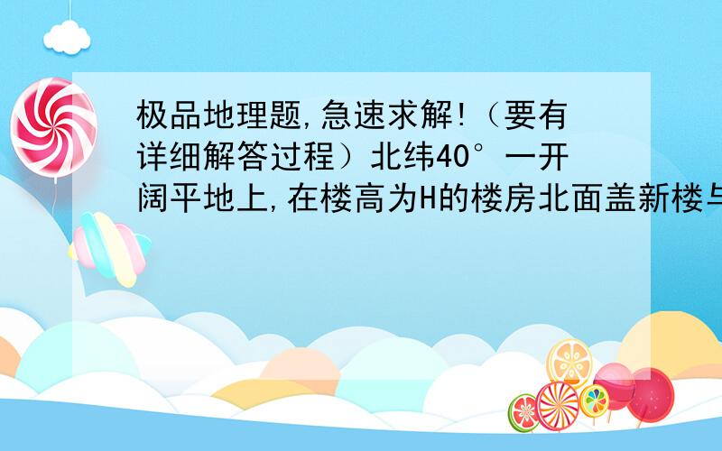 极品地理题,急速求解!（要有详细解答过程）北纬40°一开阔平地上,在楼高为H的楼房北面盖新楼与之平行,欲使新楼底层正午太阳光线全年都不被遮挡,两楼距离应不小于A．Htan（90°- 40°） B．H