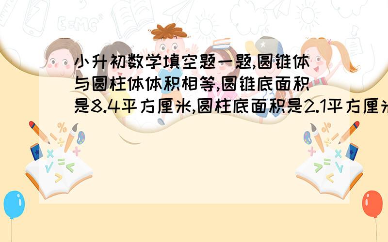 小升初数学填空题一题,圆锥体与圆柱体体积相等,圆锥底面积是8.4平方厘米,圆柱底面积是2.1平方厘米,圆锥的高是圆柱高的（ ）.