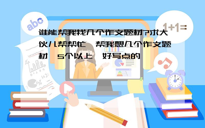 谁能帮我找几个作文题材?求大伙儿帮帮忙,帮我想几个作文题材,5个以上,好写点的,