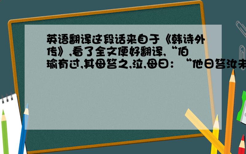 英语翻译这段话来自于《韩诗外传》,看了全文便好翻译,“伯瑜有过,其母笞之,泣,母曰：“他日笞汝未尝泣,今泣,何如?”对曰：“他日得仗常痛,今母老矣,无力,不能痛,是以泣.”翻译成现在的