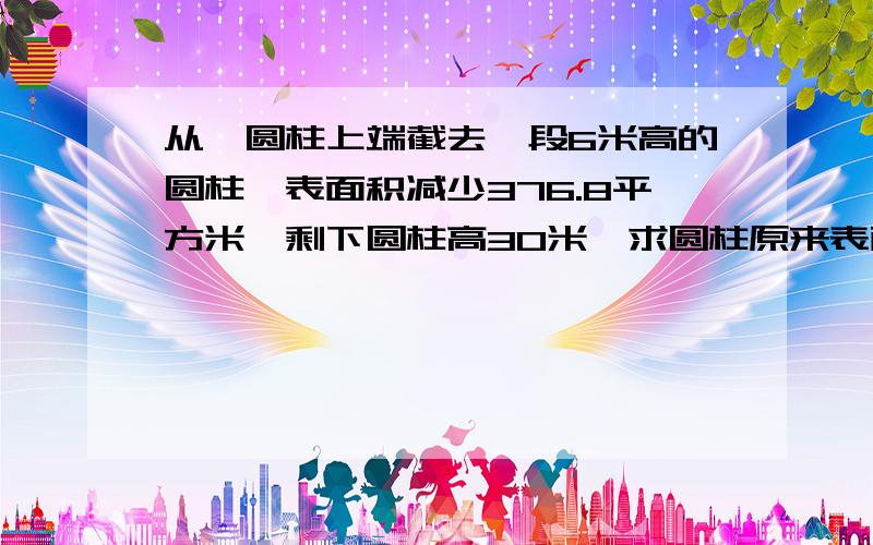 从一圆柱上端截去一段6米高的圆柱,表面积减少376.8平方米,剩下圆柱高30米,求圆柱原来表面积.