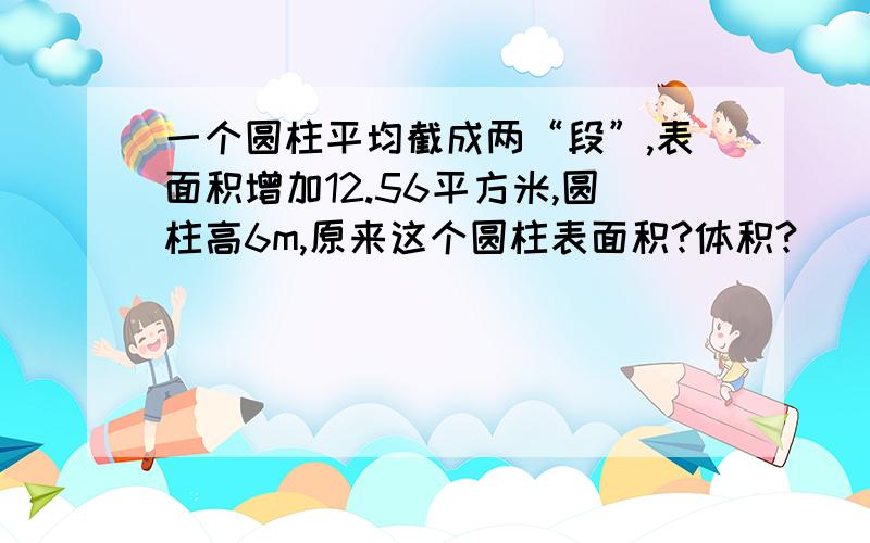 一个圆柱平均截成两“段”,表面积增加12.56平方米,圆柱高6m,原来这个圆柱表面积?体积?