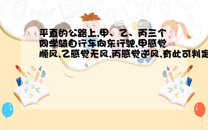 平直的公路上,甲、乙、丙三个同学骑自行车向东行驶,甲感觉顺风,乙感觉无风,丙感觉逆风,有此可判定当时刮的是 ______风.如果以乙为参照物,甲向______运动,丙向______运动?请说明理由!