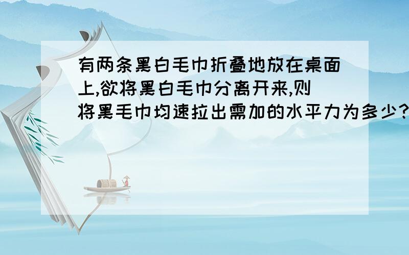 有两条黑白毛巾折叠地放在桌面上,欲将黑白毛巾分离开来,则将黑毛巾均速拉出需加的水平力为多少?白毛巾的中部用线与墙壁连接,黑毛巾的中部用线拉住.设线均水平,若每条毛巾的质量均为m