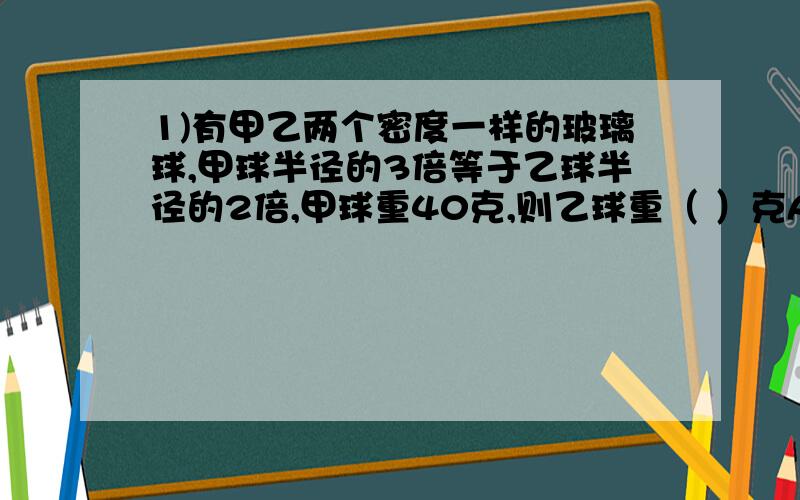 1)有甲乙两个密度一样的玻璃球,甲球半径的3倍等于乙球半径的2倍,甲球重40克,则乙球重（ ）克A.140 B.135 C.130 D.1252)某种农药是浓度60%的药液加水配成药液和水的重量比为1：900,若用浓度为50%的