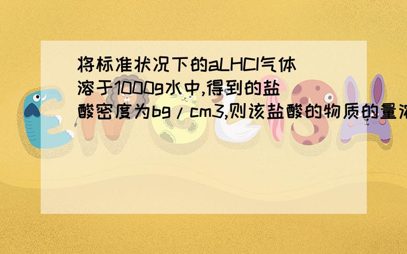 将标准状况下的aLHCI气体溶于1000g水中,得到的盐酸密度为bg/cm3,则该盐酸的物质的量浓度是（ ） A.a/22.4