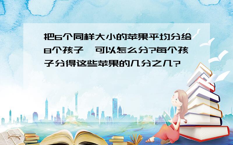 把6个同样大小的苹果平均分给8个孩子,可以怎么分?每个孩子分得这些苹果的几分之几?