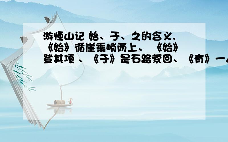 游恒山记 始、于、之的含义.《始》循崖乘峭而上、 《始》登其项 、《于》是石路萦回、《有》一人飘摇于上、《因》复上其处问之、虎风口《之》松柏、 久《之》棘尽、