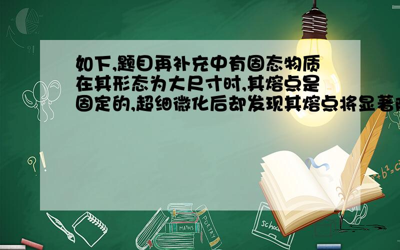 如下,题目再补充中有固态物质在其形态为大尺寸时,其熔点是固定的,超细微化后却发现其熔点将显著降低,当颗粒小于10纳米量级时尤为显著.例如,金的常规熔点为1064C℃,当颗粒尺寸减小到10纳