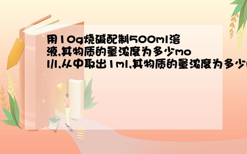 用10g烧碱配制500ml溶液,其物质的量浓度为多少mol/l,从中取出1ml,其物质的量浓度为多少mol/l?