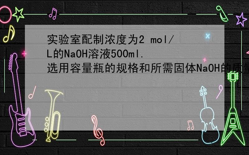 实验室配制浓度为2 mol/L的NaOH溶液500ml.选用容量瓶的规格和所需固体NaOH的质量分别为（ ）A.100mL容量瓶、40g B.500mL容量瓶、40gC.100mL容量瓶、80g D.500mL容量瓶、80g