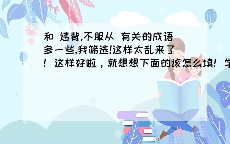 和 违背,不服从 有关的成语多一些,我筛选!这样太乱来了！这样好啦，就想想下面的该怎么填！学校定了新校规，我们不能做与校规（    ）的事!要成语！（最好不要“背道而驰”）