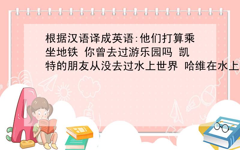 根据汉语译成英语:他们打算乘坐地铁 你曾去过游乐园吗 凯特的朋友从没去过水上世界 哈维在水上世界玩的很根据汉语译成英语:他们打算乘坐地铁 你曾去过游乐园吗 凯特的朋友从没去过水