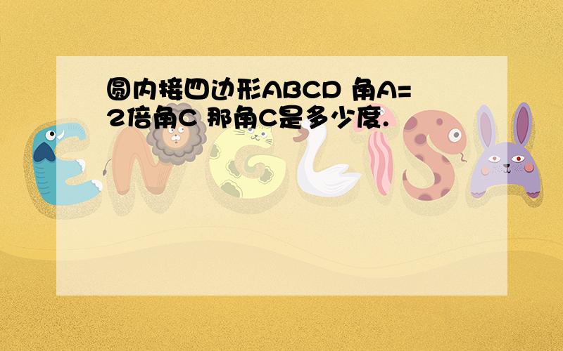 圆内接四边形ABCD 角A=2倍角C 那角C是多少度.