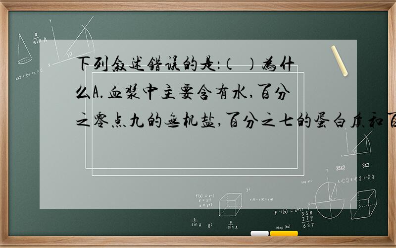 下列叙述错误的是：（ ）为什么A.血浆中主要含有水,百分之零点九的无机盐,百分之七的蛋白质和百分之零点一的葡萄糖等B.体育锻炼使心肌发达,心脏工作潜力大C.进入肾小球的血管为 小动