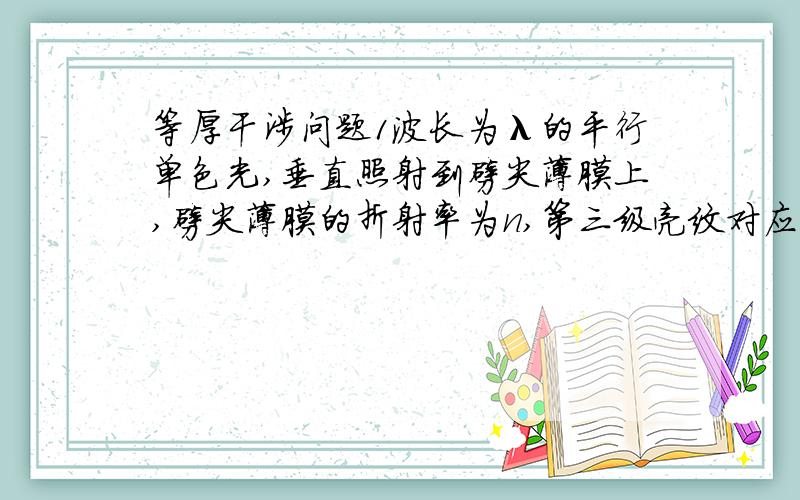 等厚干涉问题1波长为λ的平行单色光,垂直照射到劈尖薄膜上,劈尖薄膜的折射率为n,第三级亮纹对应的薄膜厚度为———5λ/4n———————.3.波长为λ的平行单色光,垂直照射到劈尖薄膜上,