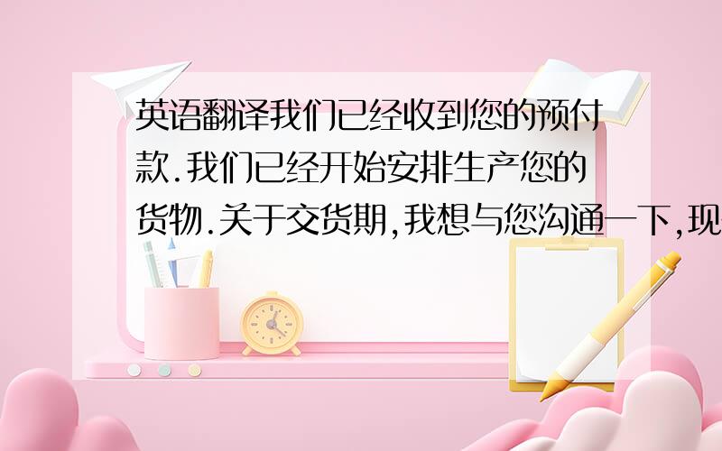 英语翻译我们已经收到您的预付款.我们已经开始安排生产您的货物.关于交货期,我想与您沟通一下,现在正是我们最忙的时候,因为我们国家最重要的节日春节即将到来,我们工人也快放假了,假