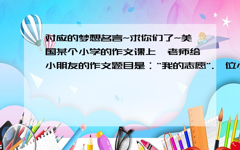 对应的梦想名言~求你们了~美国某个小学的作文课上,老师给小朋友的作文题目是：“我的志愿”.一位小朋友非常喜欢这个题目,在他的簿子上,飞快地写下他的梦想.他希望将来自己能拥有一座