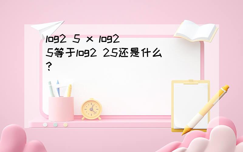 log2 5 x log2 5等于log2 25还是什么?