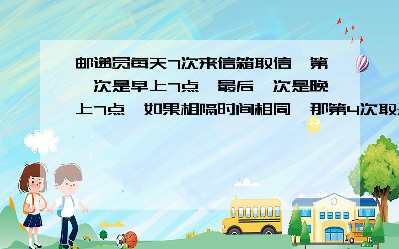 邮递员每天7次来信箱取信,第一次是早上7点,最后一次是晚上7点,如果相隔时间相同,那第4次取是几时几分?