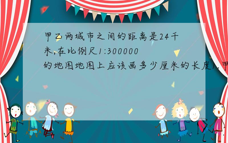 甲乙两城市之间的距离是24千米,在比例尺1:300000的地图地图上应该画多少厘米的长度1.甲乙两数的比是8:9。甲数是1000，乙数是多少？2.在同一个圆内，直径和半径的长度比是多少？周长和直径