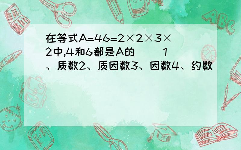 在等式A=46=2×2×3×2中,4和6都是A的（ ）1、质数2、质因数3、因数4、约数