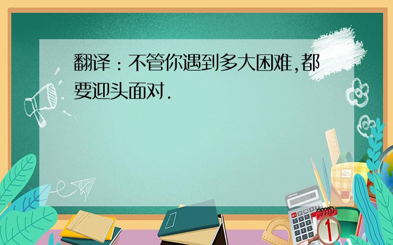 翻译：不管你遇到多大困难,都要迎头面对.