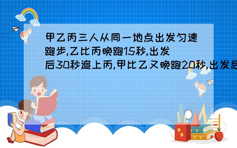 甲乙丙三人从同一地点出发匀速跑步,乙比丙晚跑15秒,出发后30秒追上丙,甲比乙又晚跑20秒,出发后45秒追上丙,那么甲多少秒追上乙?