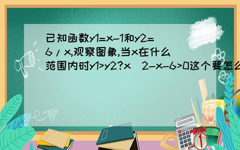 已知函数y1=x-1和y2=6/x,观察图象,当x在什么范围内时y1>y2?x^2-x-6>0这个要怎么解啊?