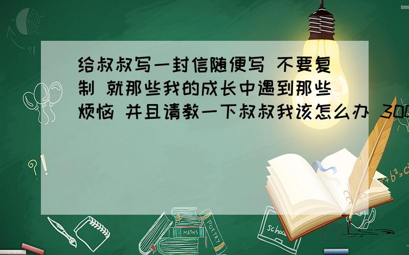 给叔叔写一封信随便写 不要复制 就那些我的成长中遇到那些烦恼 并且请教一下叔叔我该怎么办 300字左右不下300字 不超400字 12月21日18点交啊 急