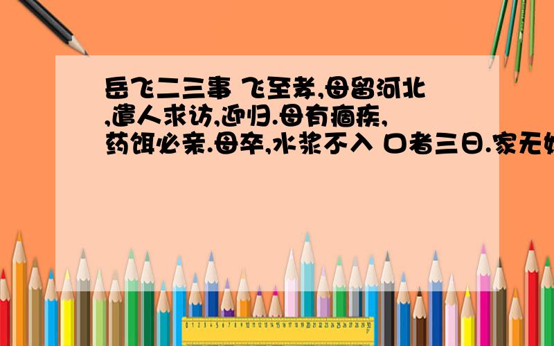 岳飞二三事 飞至孝,母留河北,遣人求访,迎归.母有痼疾,药饵必亲.母卒,水浆不入 口者三日.家无姬侍.吴玠素服选文中,岳飞对待士兵有时异常严厉,