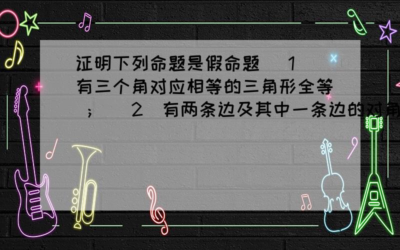 证明下列命题是假命题 (1)有三个角对应相等的三角形全等 ； (2)有两条边及其中一条边的对角对证明下列命题是假命题 (1)有三个角对应相等的三角形全等 ； (2)有两条边及其中一条边的对角