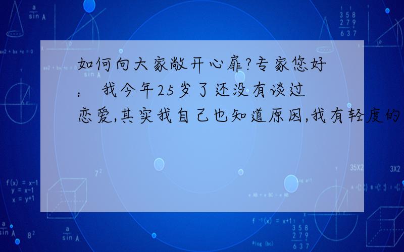 如何向大家敞开心扉?专家您好： 我今年25岁了还没有谈过恋爱,其实我自己也知道原因,我有轻度的社交恐惧症,对自己的外貌也很自卑,现在不知道怎么办,请专家给我一些建议