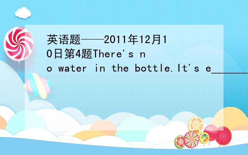 英语题——2011年12月10日第4题There's no water in the bottle.It's e_______.