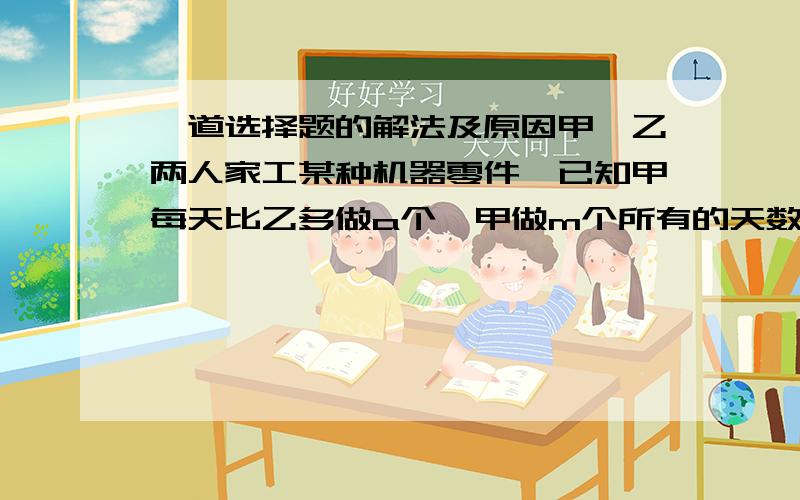 一道选择题的解法及原因甲`乙两人家工某种机器零件,已知甲每天比乙多做a个,甲做m个所有的天数与乙做n个所用的天数相等(其中m不等n),设甲每天做x个零件,则甲乙两人每天所做零件的个数分