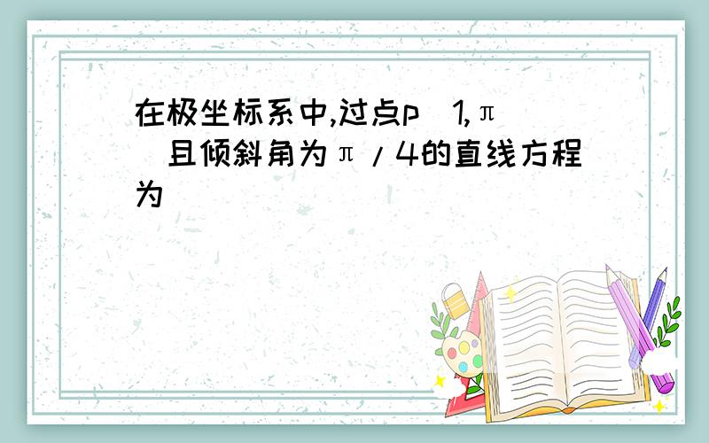 在极坐标系中,过点p(1,π)且倾斜角为π/4的直线方程为