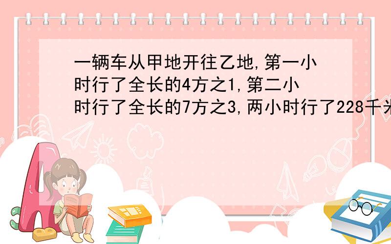 一辆车从甲地开往乙地,第一小时行了全长的4方之1,第二小时行了全长的7方之3,两小时行了228千米.两地相距多少千米?