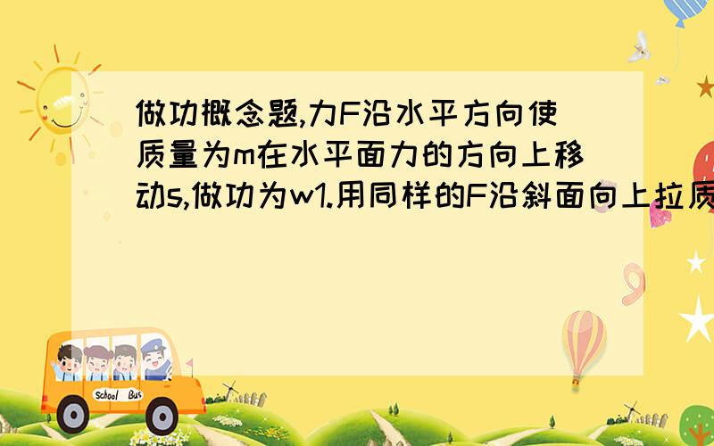 做功概念题,力F沿水平方向使质量为m在水平面力的方向上移动s,做功为w1.用同样的F沿斜面向上拉质量为2m的物体移动距离s,做功为W2,同样大的力竖直向上拉质量为3m的物体移动距离s.做功为w3,