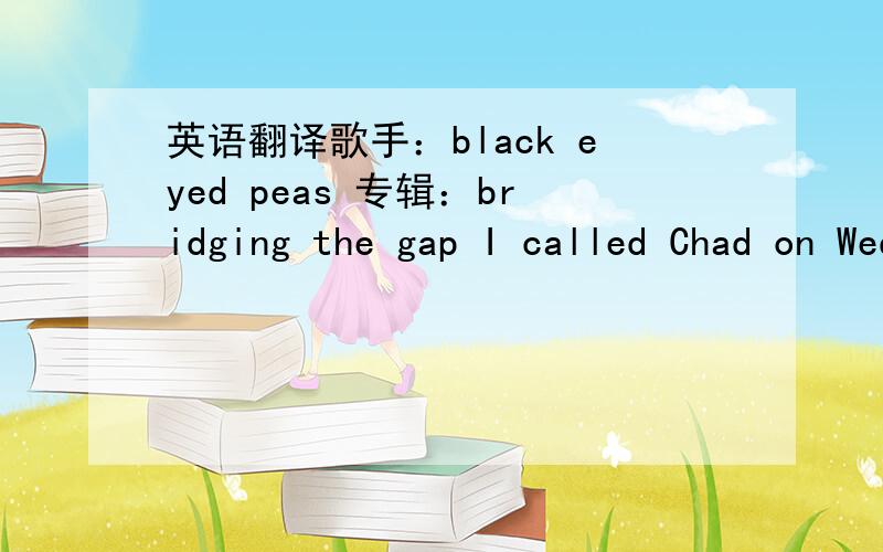 英语翻译歌手：black eyed peas 专辑：bridging the gap I called Chad on Wednesday nightSo we could make plans for Thursday nightHe said 