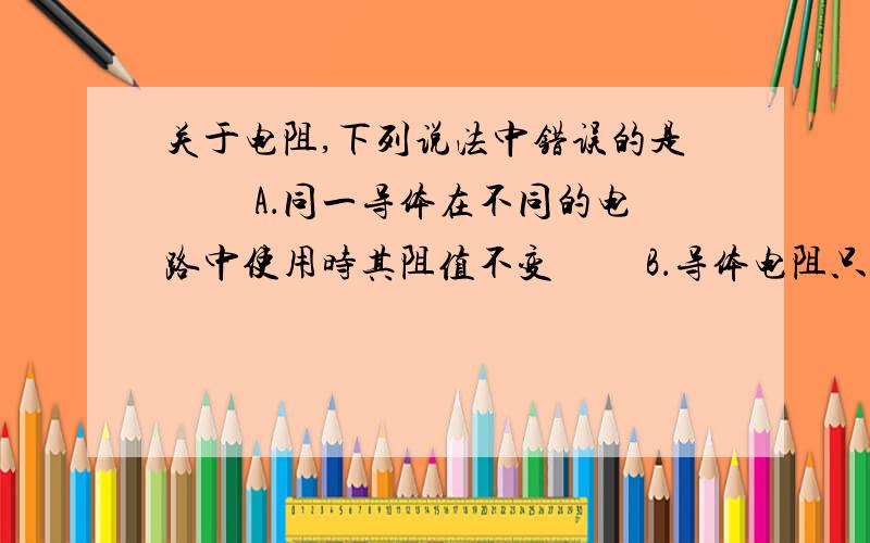 关于电阻,下列说法中错误的是 　　A．同一导体在不同的电路中使用时其阻值不变 　　B．导体电阻只有在通电时才有 　　C．长度相同的铅笔芯,直径越小的电阻越大 　　D．同一段金属导体