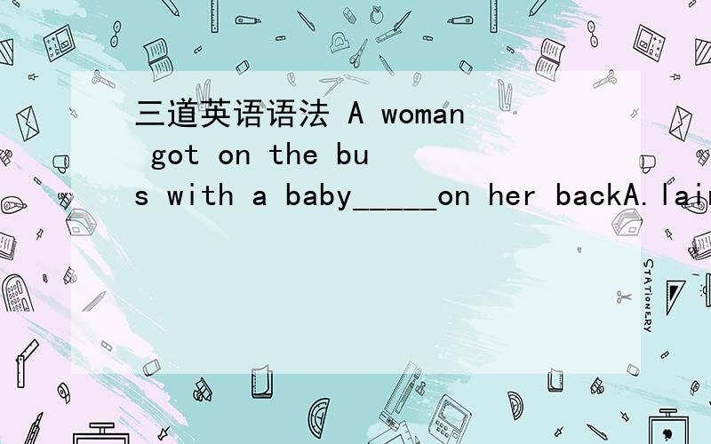 三道英语语法 A woman got on the bus with a baby_____on her backA.lainB.layC.lyingD.laid我选的是D但答案是C求详解He looked round for his parents,but there were none there.The reason_____his not attending the party was____he was injured