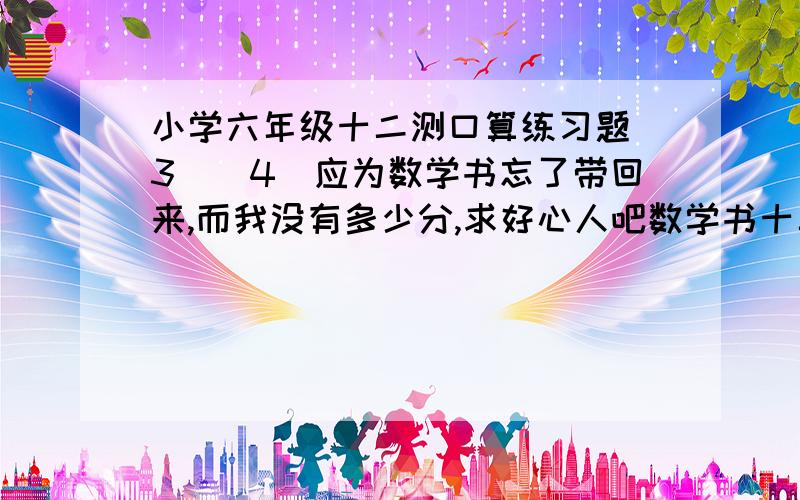 小学六年级十二测口算练习题（3）（4）应为数学书忘了带回来,而我没有多少分,求好心人吧数学书十二测后面口算练习题（3）（4）抄下来,小弟万分感谢把算式抄下来.不然明天又被老师叫