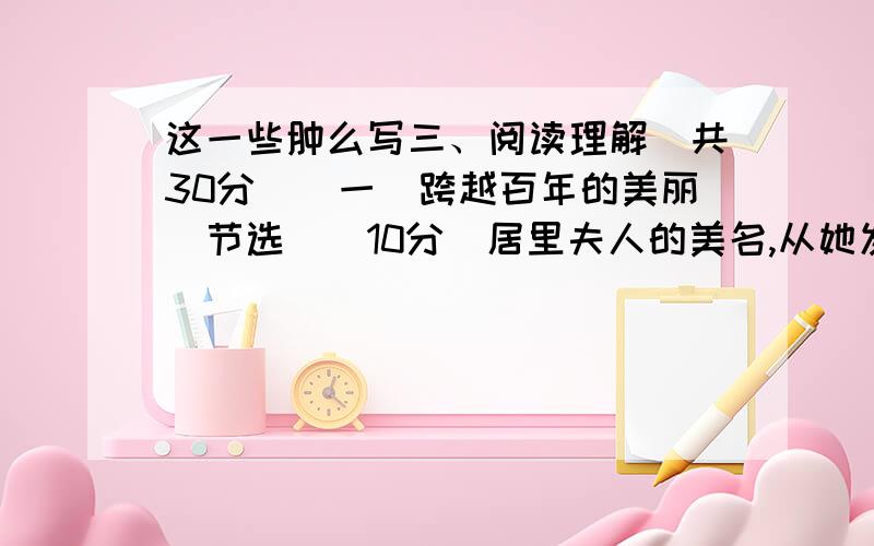 这一些肿么写三、阅读理解（共30分）(一)跨越百年的美丽（节选）（10分）居里夫人的美名,从她发现镭那一刻就流传于世,迄今已经百年.这是她用全部的青春、信念和生命换来的荣誉.她一生