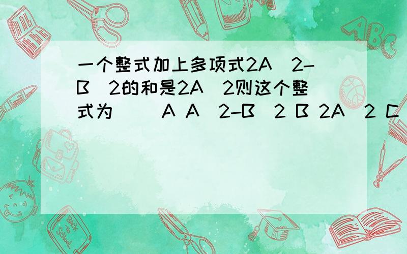 一个整式加上多项式2A^2-B^2的和是2A^2则这个整式为( )A A^2-B^2 B 2A^2 C -B^2 D B^2-2+B和2A+B的和为 ( ) 差为( )