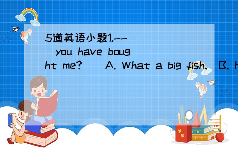 5道英语小题1.--_____you have bought me?    A. What a big fish.  B. How a big fish.   C. What big fish.   D. How big fish.2.He is an old friend of______?   A.I   B.me   C.my   D.mine3.他没有足够的经验担当这项任务.  He____  _____enou