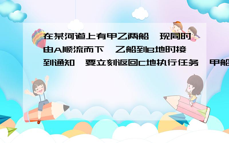 在某河道上有甲乙两船,现同时由A顺流而下,乙船到B地时接到通知,要立刻返回C地执行任务,甲船继续航行.已知甲乙两船在静水中的速度都是7.5千米/时,A、C两地间的距离是10千米,若乙船由A地经