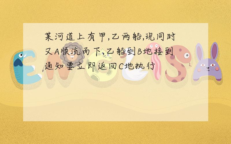 某河道上有甲,乙两船,现同时又A顺流而下,乙船到B地接到通知要立即返回C地执行