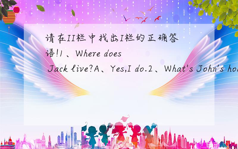 请在II栏中找出I栏的正确答语!1、Where does Jack live?A、Yes,I do.2、What's John's hobby?B、He lives in London.3、Do you lick sewing?C、Two.4、What do you think of hiking?D、His hobby is playing chess.5、How many pens do you have?E