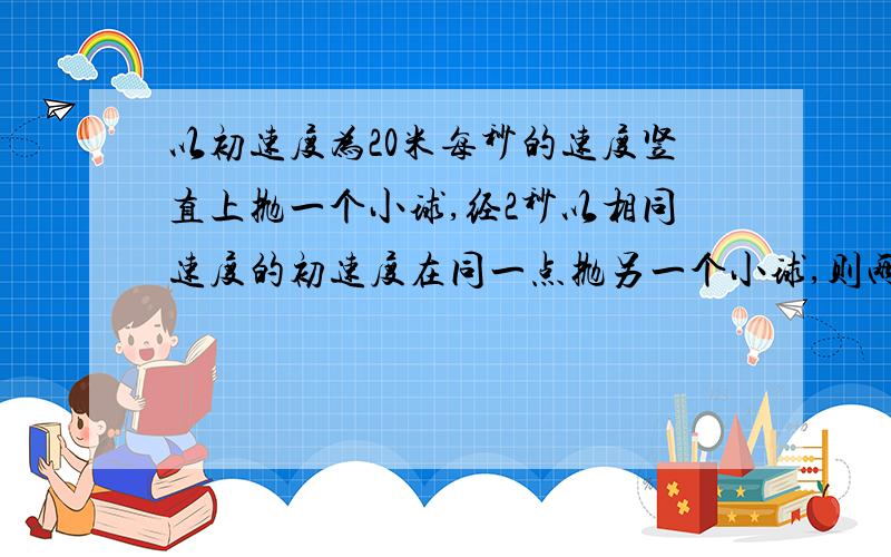 以初速度为20米每秒的速度竖直上抛一个小球,经2秒以相同速度的初速度在同一点抛另一个小球,则两球相碰离出发点的高度是